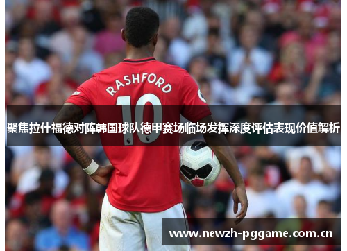 聚焦拉什福德对阵韩国球队德甲赛场临场发挥深度评估表现价值解析 聚焦拉什福德对阵韩国球队德甲赛场临场发挥深度评估表现价值解析